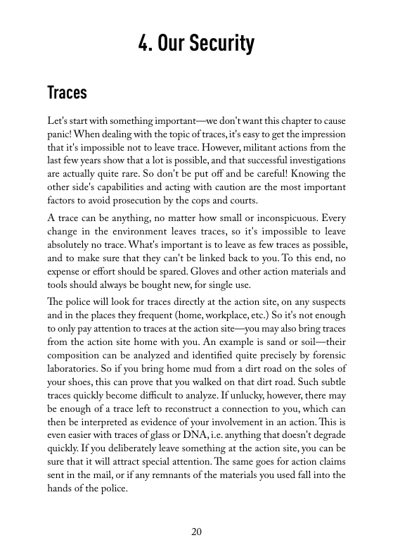 4. Our Security  Traces  Let’sstart with something important—we don’twant this chapter to cause panic! When dealing with the topic of traces, i’ casy to get the impression that it’s impossible not to leave trace. However, militant actions from the last few years show that a lot i possible, and that successful investigations are actually quite rare. So don’t be put off and be carcfil! Knowing the other side’s capabilities and acting with caution are the most important factors to avoid prosceution by the cops and courts.  A trace can be anything, no matter how small o inconspicuous. Every change in the cnvironment leaves traces, so it’s impossible to leave absolutely no trace. What’s important is to leave as few traces as possible, and to make sure that they can’t be linked back to you. To this end, no expense or effort should be spared. Gloves and other action materials and tools should always be bought new, for single use.  “The police will look for traces dircctly at the action site, on any suspects and in the places they frequent (home, workplace, etc.) So it not enough 0 only pay attention to traces at the action site—you may also bring traces from the action site home with you. An example is sand or soil composition can be analyzed and identified quite precisely by forensic laboratories. So if you bring home mud from a dirt road on the soles of your shocs, this can prove that you walked on that dirt road. Such subtle traces quickly become difficult to analyze. If unlucky, however,there may be cnough of a trace left to reconstruct a connection to you, which can then be interpreted as evidence of your involvement in an action. This is even casicr with traces of glass or DNA, .. anything that doesn’t degrade quickly. If you deliberately leave something at the action site, you can be sure that it will attract special attention. The same goes for action claims sent in the mail, or if any remnants of the materials you used fall into the hands of the police.  their  2 